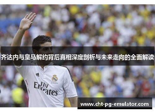 齐达内与皇马解约背后真相深度剖析与未来走向的全面解读