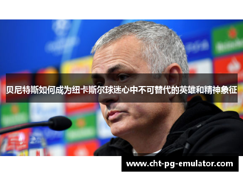 贝尼特斯如何成为纽卡斯尔球迷心中不可替代的英雄和精神象征