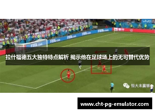 拉什福德五大独特特点解析 揭示他在足球场上的无可替代优势
