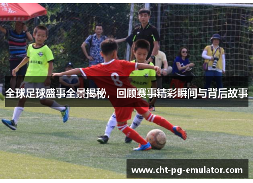 全球足球盛事全景揭秘，回顾赛事精彩瞬间与背后故事