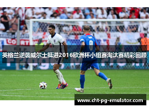 英格兰逆袭威尔士挺进2016欧洲杯小组赛淘汰赛精彩回顾