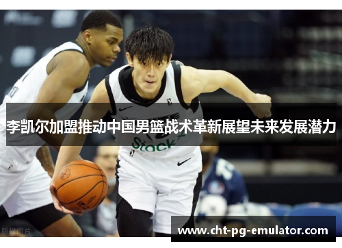 李凯尔加盟推动中国男篮战术革新展望未来发展潜力