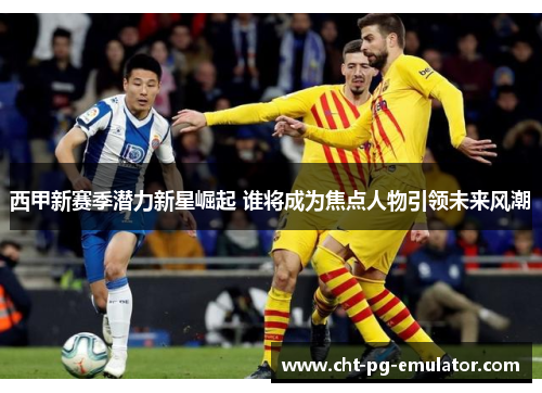 西甲新赛季潜力新星崛起 谁将成为焦点人物引领未来风潮 西甲新赛季潜力新星崛起 谁将成为焦点人物引领未来风潮