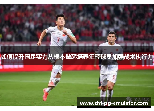 如何提升国足实力从根本做起培养年轻球员加强战术执行力 如何提升国足实力从根本做起培养年轻球员加强战术执行力