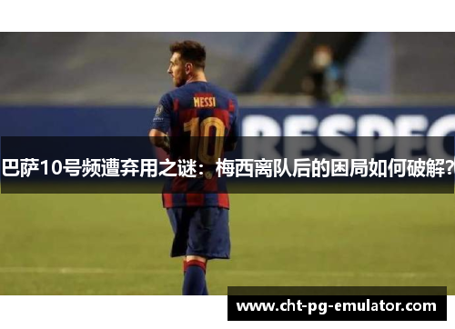 巴萨10号频遭弃用之谜：梅西离队后的困局如何破解？