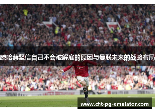 滕哈赫坚信自己不会被解雇的原因与曼联未来的战略布局