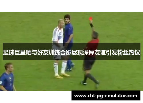 足球巨星晒与好友训练合影展现深厚友谊引发粉丝热议